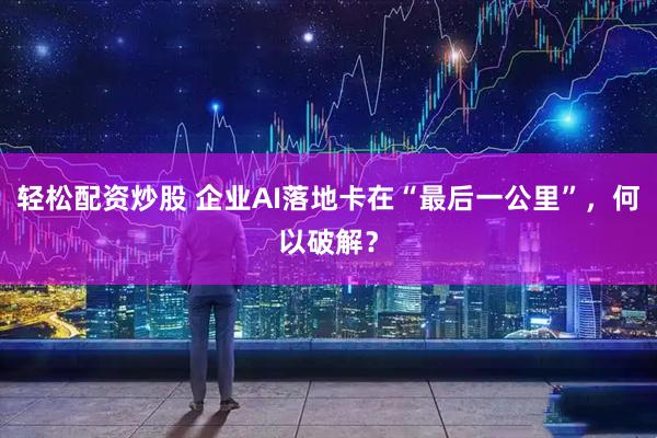 轻松配资炒股 企业AI落地卡在“最后一公里”，何以破解？