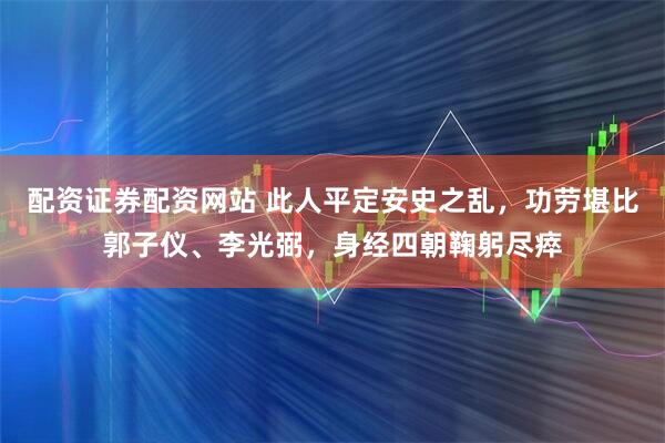 配资证券配资网站 此人平定安史之乱，功劳堪比郭子仪、李光弼，身经四朝鞠躬尽瘁