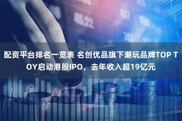 配资平台排名一览表 名创优品旗下潮玩品牌TOP TOY启动港股IPO，去年收入超19亿元