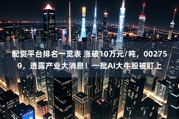 配资平台排名一览表 涨破10万元/吨，002759，透露产业大消息！一批AI大牛股被盯上