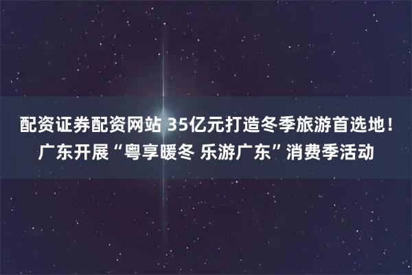 配资证券配资网站 35亿元打造冬季旅游首选地！广东开展“粤享暖冬 乐游广东”消费季活动