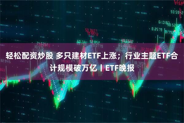 轻松配资炒股 多只建材ETF上涨；行业主题ETF合计规模破万亿丨ETF晚报