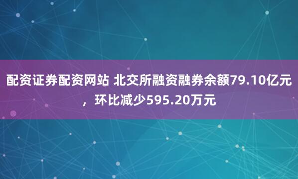 配资证券配资网站 北交所融资融券余额79.10亿元，环比减少595.20万元