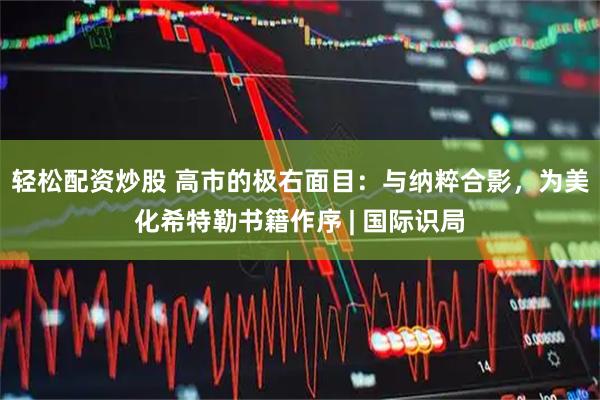 轻松配资炒股 高市的极右面目：与纳粹合影，为美化希特勒书籍作序 | 国际识局