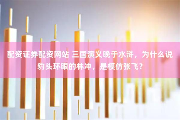 配资证券配资网站 三国演义晚于水浒，为什么说豹头环眼的林冲，是模仿张飞？