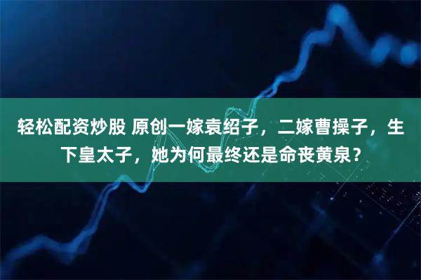 轻松配资炒股 原创一嫁袁绍子，二嫁曹操子，生下皇太子，她为何最终还是命丧黄泉？