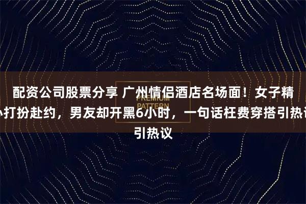 配资公司股票分享 广州情侣酒店名场面！女子精心打扮赴约，男友却开黑6小时，一句话枉费穿搭引热议