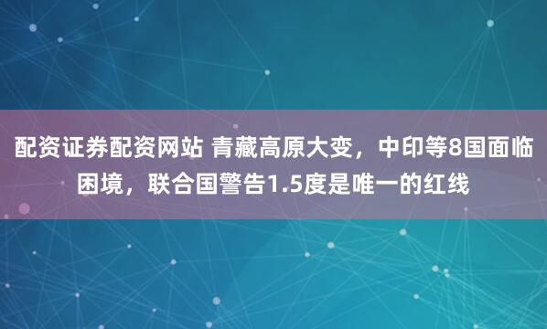 配资证券配资网站 青藏高原大变，中印等8国面临困境，联合国警告1.5度是唯一的红线