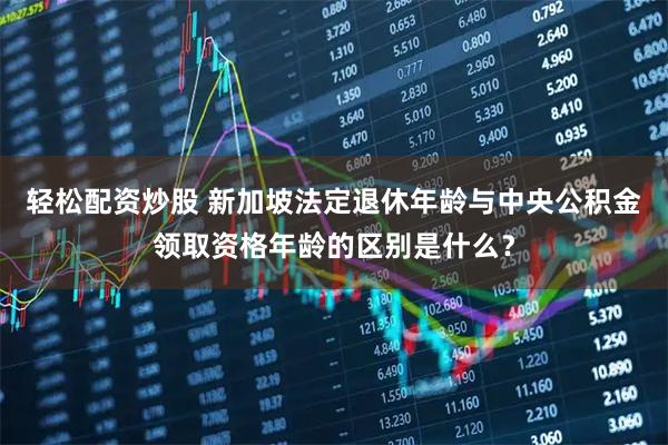 轻松配资炒股 新加坡法定退休年龄与中央公积金领取资格年龄的区别是什么？