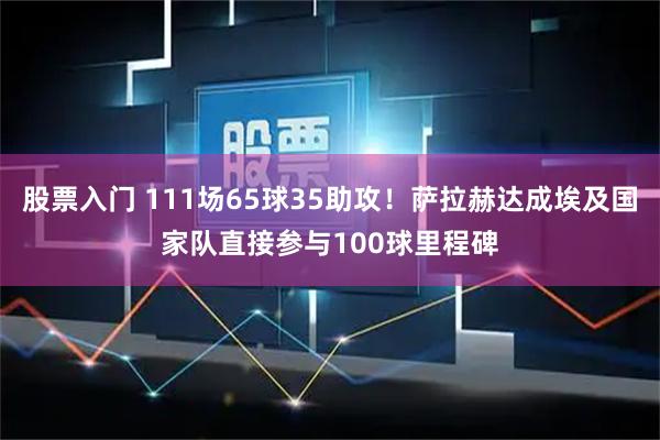 股票入门 111场65球35助攻！萨拉赫达成埃及国家队直接参与100球里程碑