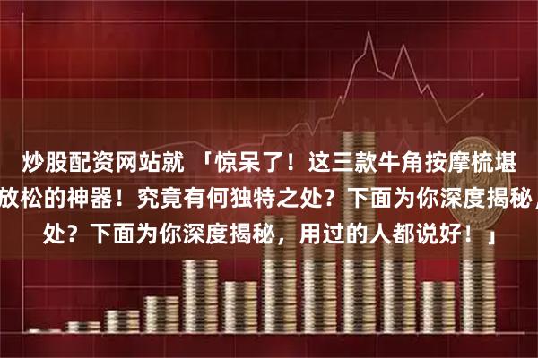 炒股配资网站就 「惊呆了！这三款牛角按摩梳堪称从头皮养护到全身放松的神器！究竟有何独特之处？下面为你深度揭秘，用过的人都说好！」