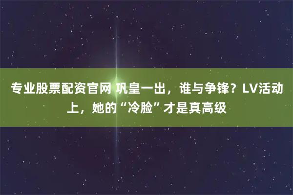 专业股票配资官网 巩皇一出，谁与争锋？LV活动上，她的“冷脸”才是真高级
