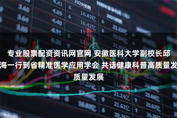 专业股票配资资讯网官网 安徽医科大学副校长邱志海一行到省精准医学应用学会 共话健康科普高质量发展