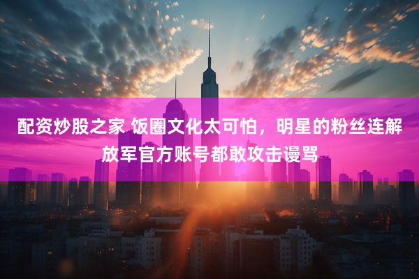 配资炒股之家 饭圈文化太可怕，明星的粉丝连解放军官方账号都敢攻击谩骂
