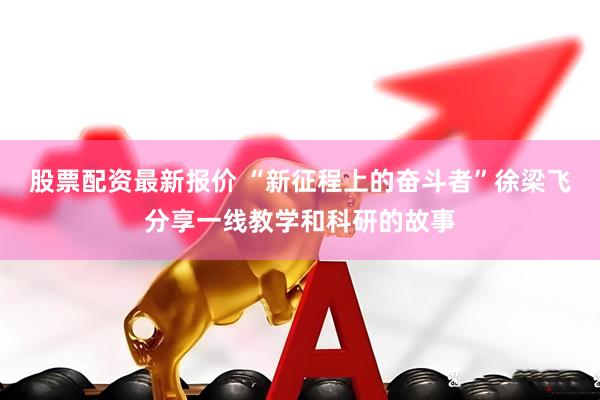 股票配资最新报价 “新征程上的奋斗者”徐梁飞分享一线教学和科研的故事