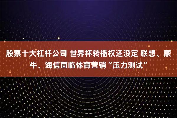 股票十大杠杆公司 世界杯转播权还没定 联想、蒙牛、海信面临体育营销“压力测试”