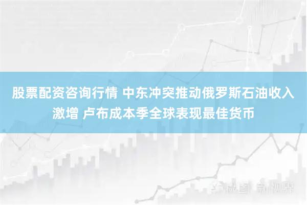 股票配资咨询行情 中东冲突推动俄罗斯石油收入激增 卢布成本季全球表现最佳货币