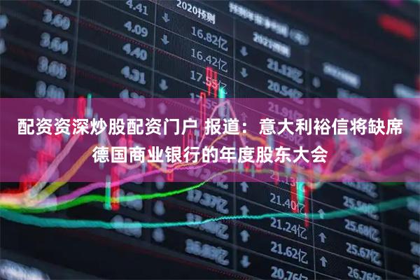 配资资深炒股配资门户 报道：意大利裕信将缺席德国商业银行的年度股东大会