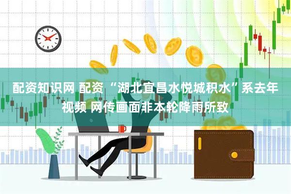 配资知识网 配资 “湖北宜昌水悦城积水”系去年视频 网传画面非本轮降雨所致