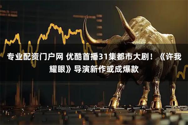 专业配资门户网 优酷首播31集都市大剧！《许我耀眼》导演新作或成爆款