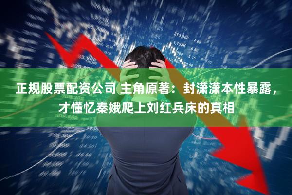正规股票配资公司 主角原著：封潇潇本性暴露，才懂忆秦娥爬上刘红兵床的真相