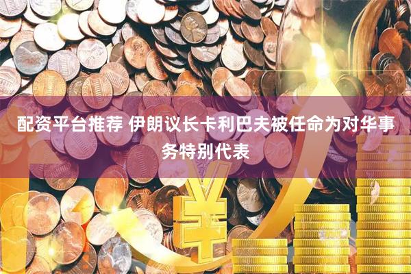 配资平台推荐 伊朗议长卡利巴夫被任命为对华事务特别代表