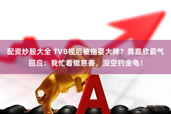 配资炒股大全 TVB视后被指耍大牌？龚嘉欣霸气回应：我忙着做慈善，没空钓金龟！