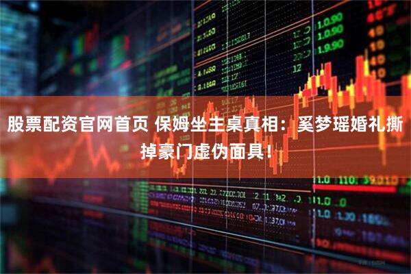 股票配资官网首页 保姆坐主桌真相：奚梦瑶婚礼撕掉豪门虚伪面具！