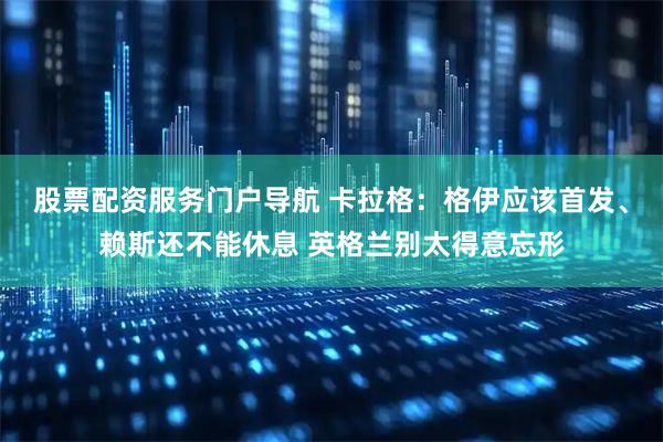 股票配资服务门户导航 卡拉格：格伊应该首发、赖斯还不能休息 英格兰别太得意忘形