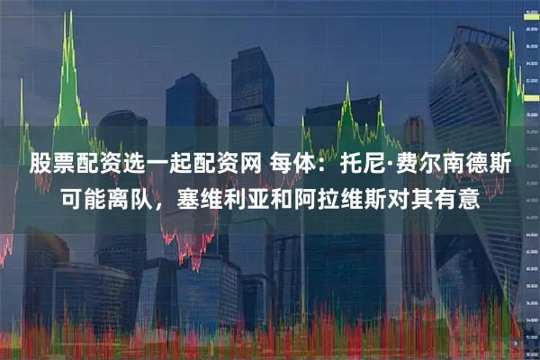 股票配资选一起配资网 每体：托尼·费尔南德斯可能离队，塞维利亚和阿拉维斯对其有意