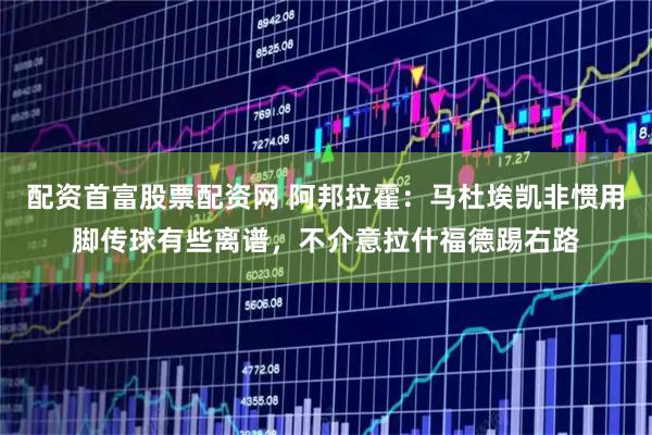 配资首富股票配资网 阿邦拉霍：马杜埃凯非惯用脚传球有些离谱，不介意拉什福德踢右路